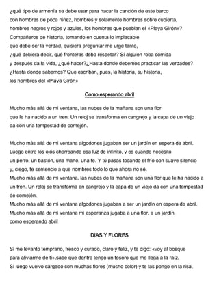 ¿qué tipo de armonía se debe usar para hacer la canción de este barco
con hombres de poca niñez, hombres y solamente hombres sobre cubierta,
hombres negros y rojos y azules, los hombres que pueblan el «Playa Girón»?
Compañeros de historia, tomando en cuenta lo implacable
que debe ser la verdad, quisiera preguntar me urge tanto,
¿qué debiera decir, qué fronteras debo respetar? Si alguien roba comida
y después da la vida, ¿qué hacer?¿Hasta donde debemos practicar las verdades?
¿Hasta donde sabemos? Que escriban, pues, la historia, su historia,
los hombres del «Playa Girón»
Como esperando abril
Mucho más allá de mi ventana, las nubes de la mañana son una flor
que le ha nacido a un tren. Un reloj se transforma en cangrejo y la capa de un viejo
da con una tempestad de comején.
Mucho más allá de mi ventana algodones jugaban ser un jardín en espera de abril.
Luego entro los ojos chorreando esa luz de infinito, y es cuando necesito
un perro, un bastón, una mano, una fe. Y tú pasas tocando el frío con suave silencio
y, ciego, te sentencio a que nombres todo lo que ahora no sé.
Mucho más allá de mi ventana, las nubes de la mañana son una flor que le ha nacido a
un tren. Un reloj se transforma en cangrejo y la capa de un viejo da con una tempestad
de comején.
Mucho más allá de mi ventana algodones jugaban a ser un jardín en espera de abril.
Mucho más allá de mi ventana mi esperanza jugaba a una flor, a un jardín,
como esperando abril
DIAS Y FLORES
Si me levanto temprano, fresco y curado, claro y feliz, y te digo: «voy al bosque
para aliviarme de ti»,sabe que dentro tengo un tesoro que me llega a la raíz.
Si luego vuelvo cargado con muchas flores (mucho color) y te las pongo en la risa,
 