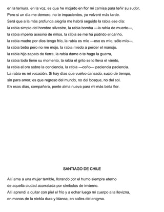 en la ternura, en la voz, es que he mojado en flor mi camisa para teñir su sudor.
Pero si un día me demoro, no te impacientes, yo volveré más tarde.
Será que a la más profunda alegría me habrá seguido la rabia ese día:
la rabia simple del hombre silvestre, la rabia bomba —la rabia de muerte—,
la rabia imperio asesino de niños, la rabia se me ha podrido el cariño,
la rabia madre por dios tengo frío, la rabia es mío —eso es mío, sólo mío—,
la rabia bebo pero no me mojo, la rabia miedo a perder el manojo,
la rabia hijo zapato de tierra, la rabia dame o te hago la guerra,
la rabia todo tiene su momento, la rabia el grito se lo lleva el viento,
la rabia el oro sobre la conciencia, la rabia —coño— paciencia paciencia.
La rabia es mi vocación. Si hay días que vuelvo cansado, sucio de tiempo,
sin para amor, es que regreso del mundo, no del bosque, no del sol.
En esos días, compañera, ponte alma nueva para mi más bella flor.
SANTIAGO DE CHILE
Allí ame a una mujer terrible, llorando por el humo siempre eterno
de aquella ciudad acorralada por símbolos de invierno.
Allí aprendí a quitar con piel el frío y a echar luego mi cuerpo a la llovizna,
en manos de la niebla dura y blanca, en calles del enigma.
 