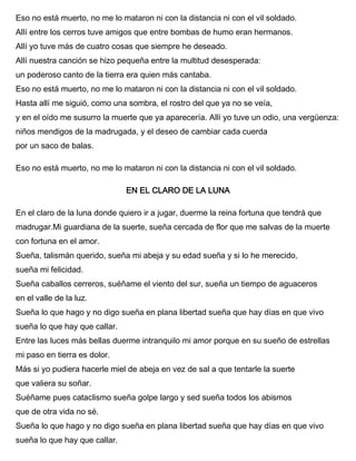 Eso no está muerto, no me lo mataron ni con la distancia ni con el vil soldado.
Allí entre los cerros tuve amigos que entre bombas de humo eran hermanos.
Allí yo tuve más de cuatro cosas que siempre he deseado.
Allí nuestra canción se hizo pequeña entre la multitud desesperada:
un poderoso canto de la tierra era quien más cantaba.
Eso no está muerto, no me lo mataron ni con la distancia ni con el vil soldado.
Hasta allí me siguió, como una sombra, el rostro del que ya no se veía,
y en el oído me susurro la muerte que ya aparecería. Allí yo tuve un odio, una vergüenza:
niños mendigos de la madrugada, y el deseo de cambiar cada cuerda
por un saco de balas.
Eso no está muerto, no me lo mataron ni con la distancia ni con el vil soldado.
EN EL CLARO DE LA LUNA
En el claro de la luna donde quiero ir a jugar, duerme la reina fortuna que tendrá que
madrugar.Mi guardiana de la suerte, sueña cercada de flor que me salvas de la muerte
con fortuna en el amor.
Sueña, talismán querido, sueña mi abeja y su edad sueña y si lo he merecido,
sueña mi felicidad.
Sueña caballos cerreros, suéñame el viento del sur, sueña un tiempo de aguaceros
en el valle de la luz.
Sueña lo que hago y no digo sueña en plana libertad sueña que hay días en que vivo
sueña lo que hay que callar.
Entre las luces más bellas duerme intranquilo mi amor porque en su sueño de estrellas
mi paso en tierra es dolor.
Más si yo pudiera hacerle miel de abeja en vez de sal a que tentarle la suerte
que valiera su soñar.
Suéñame pues cataclismo sueña golpe largo y sed sueña todos los abismos
que de otra vida no sé.
Sueña lo que hago y no digo sueña en plana libertad sueña que hay días en que vivo
sueña lo que hay que callar.
 