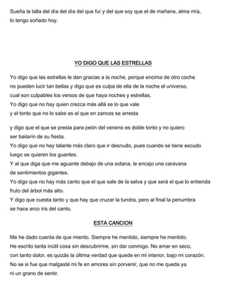 Sueña la talla del día del día del que fuí y del que soy que el de mañana, alma mía,
lo tengo soñado hoy.
YO DIGO QUE LAS ESTRELLAS
Yo digo que las estrellas le dan gracias a la noche, porque encima de otro coche
no pueden lucir tan bellas y digo que es culpa de ella de la noche el universo,
cual son culpables los versos de que haya noches y estrellas.
Yo digo que no hay quien crezca más allá se lo que vale
y el tonto que no lo sabe es el que en zancos se arresta
y digo que el que se presta para peón del veneno es doble tonto y no quiero
ser bailarín de su fiesta.
Yo digo que no hay talante más claro que ir desnudo, pues cuando se tiene escudo
luego se quieren los guantes.
Y al que diga que me aguante debajo de una sotana, le encajo una caravana
de sentimientos gigantes.
Yo digo que no hay más canto que el que sale de la selva y que será el que lo entienda
fruto del árbol más alto.
Y digo que cuesta tanto y que hay que cruzar la tundra, pero al final la penumbra
se hace arco iris del canto.
ESTA CANCION
Me he dado cuenta de que miento. Siempre he mentido, siempre he mentido.
He escrito tanta inútil cosa sin descubrirme, sin dar conmigo. No amar en seco,
con tanto dolor, es quizás la última verdad que quede en mi interior, bajo mi corazón.
No se si fue que malgasté mi fe en amores sin porvenir, que no me queda ya
ni un grano de sentir.
 