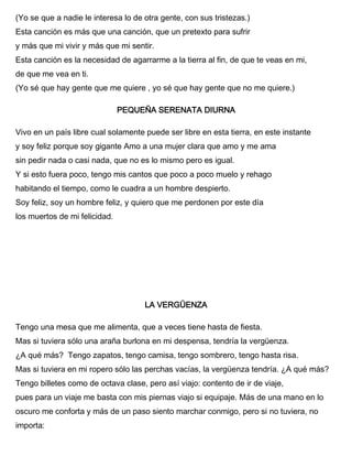 (Yo se que a nadie le interesa lo de otra gente, con sus tristezas.)
Esta canción es más que una canción, que un pretexto para sufrir
y más que mi vivir y más que mi sentir.
Esta canción es la necesidad de agarrarme a la tierra al fin, de que te veas en mi,
de que me vea en ti.
(Yo sé que hay gente que me quiere , yo sé que hay gente que no me quiere.)
PEQUEÑA SERENATA DIURNA
Vivo en un país libre cual solamente puede ser libre en esta tierra, en este instante
y soy feliz porque soy gigante Amo a una mujer clara que amo y me ama
sin pedir nada o casi nada, que no es lo mismo pero es igual.
Y si esto fuera poco, tengo mis cantos que poco a poco muelo y rehago
habitando el tiempo, como le cuadra a un hombre despierto.
Soy feliz, soy un hombre feliz, y quiero que me perdonen por este día
los muertos de mi felicidad.
LA VERGÜENZA
Tengo una mesa que me alimenta, que a veces tiene hasta de fiesta.
Mas si tuviera sólo una araña burlona en mi despensa, tendría la vergüenza.
¿A qué más? Tengo zapatos, tengo camisa, tengo sombrero, tengo hasta risa.
Mas si tuviera en mi ropero sólo las perchas vacías, la vergüenza tendría. ¿A qué más?
Tengo billetes como de octava clase, pero así viajo: contento de ir de viaje,
pues para un viaje me basta con mis piernas viajo si equipaje. Más de una mano en lo
oscuro me conforta y más de un paso siento marchar conmigo, pero si no tuviera, no
importa:
 