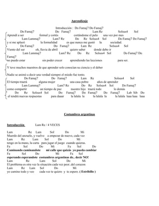 Aprendizaje
Introducción : Do Famaj7 Do Famaj7
Do Famaj7 Do Famaj7 Lam Re Solsus4 Sol
Aprendí a ser formal y cortés cortándome el pelo una vez por mes
Lam Lammaj7 Lam7 Re Do Re Solsus4 Sol Do Famaj7 Do Famaj7
y si me aplazó la formalidad es que nunca me gustó la sociedad.
Do Famaj7 Do Famaj7 Lam Re Solsus4 Sol
Viento del sur oh, lluvia de abril quiero saber donde debo ir
Lam Lammaj7 Lam7 Re Do Re Solsus4 Sol Do Famaj7 Do
Famaj7
no puedo estar sin poder crecer aprendiendo las lecciones para ser.
Y tuve muchos maestros de que aprender solo conocían su ciencia y el deber
Nadie se animó a decir una verdad siempre el miedo fue tonto.
Do Famaj7 Do Famaj7 Lam Re Solsus4 Sol
El tiempo traerá alguna mujer una casa pobre años de aprender
Lam Lammaj7 Lam7 Re Do Re Solsus4 Sol Do Famaj7
como compartir un tiempo de paz nuestro hijo traerá todo lo demás
Do Re Solsus4 Sol Do Famaj7 Do Famaj7 Do Famaj7 Lab Sib Do
el tendrá nuevas respuestas para daaar la lalala la la lalala la la lalala laaa laaa laaa
Costumbres argentinas
Introducción Lam Re / 4 VECES
Lam Re Lam Sol Do Mi
Muerdo del anzuelo, y vuelvo a empezar de nuevo, cada vez
Lam Re Lam Sol Do Mi
tengo en la mano, la carta para jugar el juego cuando quieras.
Fa Sol Do Mi Fa Sol Do
Caminando caminandote mi calle que quizás yo pueda cambiar
Fa Sol Do Mi Fa Sol
esperando esperandote costumbres argentinas de.. decir NO!
Lam Re Lam Sol Do Mi
El problema es otra vez la situación cada vez peor..del corazon
Lam Re Lam Sol Do Mi
yo camino todo y veo cada vez te quiero y te espero. ( Estribillo )
 