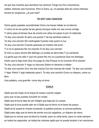 sé que hay muertos que alumbran los caminos Tengo luz fría y lavamanos,
cables, botones casi humanos. Pero si fuera, ay, mi paisaje sólo de ruinas intensas,
tendría la vergüenza. ¿A qué más?
TE DOY UNA CANCION
Cómo gasto papeles recordándote Cómo me haces hablar en el silencio
Y cómo no te me quitas de las ganas Aunque nadie me vea nunca contigo
Y cómo pasa el tiempo Que de pronto son años sin pasar tú por mí detenida
Te doy una canción Si abro una puerta Y de las sombras sales tú
Te doy una canción De madrugada Cuando más quiero tu luz
Te doy una canción Cuando apareces el misterio del amor
Y si no lo apareces No me importa Yo te doy una canción
Si miro un poco afuera Me detengo La ciudad se derrumba Y yo cantando
La gente que me odia Y que me quiere No me va a perdonar Que me distraiga
Creen que lo digo todo Que me juego la vida Porque no te conocen Ni te sienten
Te doy una canción Y hago un discurso Sobre mi derecho a hablar
Te doy una canción Con mis dos manos Con las mismas de matar Te doy una canción
Y digo: Patria Y sigo hablando para ti Te doy una canción Como un disparo, como un
libro
Una palabra, una guerrilla como doy el amor
OJALA
Ojalá que las hojas no te toque el cuerpo cuando caigan
para que no las puedas convertir en cristal.
Ojalá que la lluvia deje de ser milagro que baja por tu cuerpo.
Ojalá que la luna pueda salir sin ti.Ojalá que la tierra no te bese los pasos.
Ojalá se te acabé la mirada constante, la palabra precisa, la sonrisa perfecta.
Ojalá pase algo que te borre de pronto una luz cegadora, un disparo de nieve.
Ojalá por lo menos que me lleve la muerte, para no verte tanto, para no verte siempre
en todos los segundos, en todas las visiones ojalá que no pueda tocarte ni en canciones
 