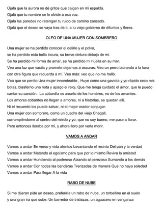 Ojalá que la aurora no dé gritos que caigan en mi espalda.
Ojalá que tu nombre se le olvide a esa voz.
Ojalá las paredes no retengan tu ruido de camino cansado.
Ojalá que el deseo se vaya tras de ti, a tu viejo gobierno de difuntos y flores.
OLEO DE UNA MUJER CON SOMBRERO
Una mujer se ha perdido conocer el delirio y el polvo,
se ha perdido esta bella locura, su breve cintura debajo de mí.
Se ha perdido mi forma de amar, se ha perdido mi huella en su mar.
Veo una luz que vacila y promete dejarnos a oscuras. Veo un perro ladrando a la luna
con otra figura que recuerda a mí. Veo más: veo que no me halló.
Veo que se perdio Una mujer innombrable , Huye como una gaviota y yo rápido seco mis
botas, blasfemo una nota y apago el reloj. Que me tenga cuidado el amor, que le puedo
cantar su canción. La cobardía es asunto de los hombres, no de los amantes.
Los amores cobardes no llegan a amores, ni a historias, se quedan allí.
Ni el recuerdo los puede salvar, ni el mejor orador conjugar.
Una mujer con sombrero, como un cuadro del viejo Chagall,
corrompiéndome al centro del miedo y yo, que no soy bueno, me puse a llorar.
Pero entonces lloraba por mí, y ahora lloro por verla morir.
VAMOS A ANDAR
Vamos a andar En verso y vida atentos Levantando el recinto Del pan y la verdad
Vamos a andar Matando el egoísmo para que por lo mismo Reviva la amistad
Vamos a andar Hundiendo al poderoso Alzando al perezoso Sumando a los demás
Vamos a andar Con todas las banderas Trenzadas de manera Que no haya soledad
Vamos a andar Para llegar A la vida
RABO DE NUBE
Si me dijeran pide un deseo, preferiría un rabo de nube, un torbellino en el suelo
y una gran ira que sube. Un barredor de tristezas, un aguacero en venganza
 