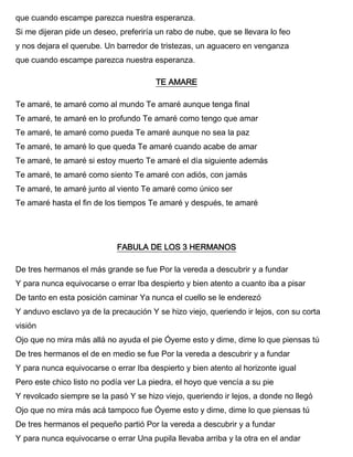 que cuando escampe parezca nuestra esperanza.
Si me dijeran pide un deseo, preferiría un rabo de nube, que se llevara lo feo
y nos dejara el querube. Un barredor de tristezas, un aguacero en venganza
que cuando escampe parezca nuestra esperanza.
TE AMARE
Te amaré, te amaré como al mundo Te amaré aunque tenga final
Te amaré, te amaré en lo profundo Te amaré como tengo que amar
Te amaré, te amaré como pueda Te amaré aunque no sea la paz
Te amaré, te amaré lo que queda Te amaré cuando acabe de amar
Te amaré, te amaré si estoy muerto Te amaré el día siguiente además
Te amaré, te amaré como siento Te amaré con adiós, con jamás
Te amaré, te amaré junto al viento Te amaré como único ser
Te amaré hasta el fin de los tiempos Te amaré y después, te amaré
FABULA DE LOS 3 HERMANOS
De tres hermanos el más grande se fue Por la vereda a descubrir y a fundar
Y para nunca equivocarse o errar Iba despierto y bien atento a cuanto iba a pisar
De tanto en esta posición caminar Ya nunca el cuello se le enderezó
Y anduvo esclavo ya de la precaución Y se hizo viejo, queriendo ir lejos, con su corta
visión
Ojo que no mira más allá no ayuda el pie Óyeme esto y dime, dime lo que piensas tú
De tres hermanos el de en medio se fue Por la vereda a descubrir y a fundar
Y para nunca equivocarse o errar Iba despierto y bien atento al horizonte igual
Pero este chico listo no podía ver La piedra, el hoyo que vencía a su pie
Y revolcado siempre se la pasó Y se hizo viejo, queriendo ir lejos, a donde no llegó
Ojo que no mira más acá tampoco fue Óyeme esto y dime, dime lo que piensas tú
De tres hermanos el pequeño partió Por la vereda a descubrir y a fundar
Y para nunca equivocarse o errar Una pupila llevaba arriba y la otra en el andar
 