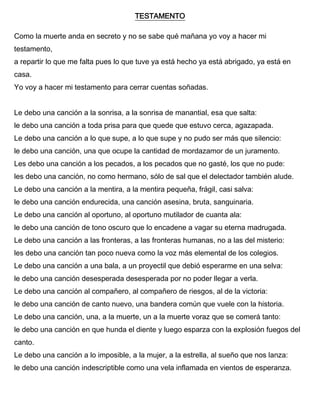 TESTAMENTO
Como la muerte anda en secreto y no se sabe qué mañana yo voy a hacer mi
testamento,
a repartir lo que me falta pues lo que tuve ya está hecho ya está abrigado, ya está en
casa.
Yo voy a hacer mi testamento para cerrar cuentas soñadas.
Le debo una canción a la sonrisa, a la sonrisa de manantial, esa que salta:
le debo una canción a toda prisa para que quede que estuvo cerca, agazapada.
Le debo una canción a lo que supe, a lo que supe y no pudo ser más que silencio:
le debo una canción, una que ocupe la cantidad de mordazamor de un juramento.
Les debo una canción a los pecados, a los pecados que no gasté, los que no pude:
les debo una canción, no como hermano, sólo de sal que el delectador también alude.
Le debo una canción a la mentira, a la mentira pequeña, frágil, casi salva:
le debo una canción endurecida, una canción asesina, bruta, sanguinaria.
Le debo una canción al oportuno, al oportuno mutilador de cuanta ala:
le debo una canción de tono oscuro que lo encadene a vagar su eterna madrugada.
Le debo una canción a las fronteras, a las fronteras humanas, no a las del misterio:
les debo una canción tan poco nueva como la voz más elemental de los colegios.
Le debo una canción a una bala, a un proyectil que debió esperarme en una selva:
le debo una canción desesperada desesperada por no poder llegar a verla.
Le debo una canción al compañero, al compañero de riesgos, al de la victoria:
le debo una canción de canto nuevo, una bandera común que vuele con la historia.
Le debo una canción, una, a la muerte, un a la muerte voraz que se comerá tanto:
le debo una canción en que hunda el diente y luego esparza con la explosión fuegos del
canto.
Le debo una canción a lo imposible, a la mujer, a la estrella, al sueño que nos lanza:
le debo una canción indescriptible como una vela inflamada en vientos de esperanza.
 