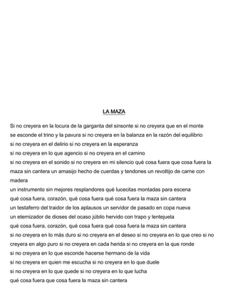 LA MAZA
Si no creyera en la locura de la garganta del sinsonte si no creyera que en el monte
se esconde el trino y la pavura si no creyera en la balanza en la razón del equilibrio
si no creyera en el delirio si no creyera en la esperanza
si no creyera en lo que agencio si no creyera en el camino
si no creyera en el sonido si no creyera en mi silencio qué cosa fuera que cosa fuera la
maza sin cantera un amasijo hecho de cuerdas y tendones un revoltijo de carne con
madera
un instrumento sin mejores resplandores qué lucecitas montadas para escena
qué cosa fuera, corazón, qué cosa fuera qué cosa fuera la maza sin cantera
un testaferro del traidor de los aplausos un servidor de pasado en copa nueva
un eternizador de dioses del ocaso júbilo hervido con trapo y lentejuela
qué cosa fuera, corazón, qué cosa fuera qué cosa fuera la maza sin cantera
si no creyera en lo más duro si no creyera en el deseo si no creyera en lo que creo si no
creyera en algo puro si no creyera en cada herida si no creyera en la que ronde
si no creyera en lo que esconde hacerse hermano de la vida
si no creyera en quien me escucha si no creyera en lo que duele
si no creyera en lo que quede si no creyera en lo que lucha
qué cosa fuera que cosa fuera la maza sin cantera
 