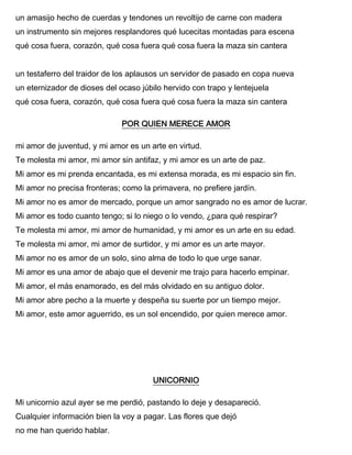 un amasijo hecho de cuerdas y tendones un revoltijo de carne con madera
un instrumento sin mejores resplandores qué lucecitas montadas para escena
qué cosa fuera, corazón, qué cosa fuera qué cosa fuera la maza sin cantera
un testaferro del traidor de los aplausos un servidor de pasado en copa nueva
un eternizador de dioses del ocaso júbilo hervido con trapo y lentejuela
qué cosa fuera, corazón, qué cosa fuera qué cosa fuera la maza sin cantera
POR QUIEN MERECE AMOR
mi amor de juventud, y mi amor es un arte en virtud.
Te molesta mi amor, mi amor sin antifaz, y mi amor es un arte de paz.
Mi amor es mi prenda encantada, es mi extensa morada, es mi espacio sin fin.
Mi amor no precisa fronteras; como la primavera, no prefiere jardín.
Mi amor no es amor de mercado, porque un amor sangrado no es amor de lucrar.
Mi amor es todo cuanto tengo; si lo niego o lo vendo, ¿para qué respirar?
Te molesta mi amor, mi amor de humanidad, y mi amor es un arte en su edad.
Te molesta mi amor, mi amor de surtidor, y mi amor es un arte mayor.
Mi amor no es amor de un solo, sino alma de todo lo que urge sanar.
Mi amor es una amor de abajo que el devenir me trajo para hacerlo empinar.
Mi amor, el más enamorado, es del más olvidado en su antiguo dolor.
Mi amor abre pecho a la muerte y despeña su suerte por un tiempo mejor.
Mi amor, este amor aguerrido, es un sol encendido, por quien merece amor.
UNICORNIO
Mi unicornio azul ayer se me perdió, pastando lo deje y desapareció.
Cualquier información bien la voy a pagar. Las flores que dejó
no me han querido hablar.
 