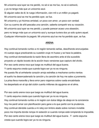 Mi unicornio azul ayer se me perdió, no sé si se me fue, no sé si extravió,
y yo no tengo más que un unicornio azul.
Si alguien sabe de él, le ruego información, cien mil o un millón yo pagaré.
Mi unicornio azul se me ha perdido ayer, se fue.
Mi unicornio y yo hicimos amistad, un poco con amor, un poco con verdad.
Con su cuerno de añil pescaba una canción, saberla compartir era su vocación.
Mi unicornio azul ayer se me perdió, y puede parecer acaso una obsesión,
pero no tengo más que un unicornio azul y aunque tuviera dos yo solo quiero aquel.
Cualquier información la pagaré. Mi unicornio azul se me ha perdido ayer, se fue.
ARENA
Hoy continué tomando rumbo a mi región tomando señas, descifrando encrucijadas
mi cuerpo sigue practicando su cuestión cruje mi hueso y se hace la palabra.
Hoy continué domesticando la razón llena de asombro ante el día sucedido
proyecto un rápido boceto de la acción trazo versiones que capturo del olvido.
Por eso canto arena roca que luego es multitud del agua buena.
Y canto espuma cresta que cuando logra ser ya no es ninguna.
He puesto filo al anhelante corazón arrojo estrellas a mecharse contra vientos
el sueño ha desencadenado la canción y la canción de hoy me sabe a juramento.
La prisa lleva maravilla y lleva error pero viajamos sobre rueda encabritada
he despertado en el ojo del ciclón cuento millones de agujeros en el alma.
Por eso canto arena roca que luego es multitud del agua buena.
Y canto espuma cresta que cuando logra ser ya no es ninguna.
Hoy continué tomando rumbo a mi región con dulce látigo de abeja en la conciencia
hoy me perdí amar con planificación pero gane a lo que partió con la prudencia.
Hoy continué dándole cuerda a mi reloj con timbre atado sobre número invisible
poco me importa donde rompa mi estación si cuando rompe está rompiendo lo imposible.
Por eso canto arena roca que luego es multitud del agua buena . Y canto espuma
cresta que cuando logra ser ya no es ninguna.
 
