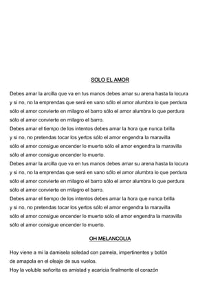 SOLO EL AMOR
Debes amar la arcilla que va en tus manos debes amar su arena hasta la locura
y si no, no la emprendas que será en vano sólo el amor alumbra lo que perdura
sólo el amor convierte en milagro el barro sólo el amor alumbra lo que perdura
sólo el amor convierte en milagro el barro.
Debes amar el tiempo de los intentos debes amar la hora que nunca brilla
y si no, no pretendas tocar los yertos sólo el amor engendra la maravilla
sólo el amor consigue encender lo muerto sólo el amor engendra la maravilla
sólo el amor consigue encender lo muerto.
Debes amar la arcilla que va en tus manos debes amar su arena hasta la locura
y si no, no la emprendas que será en vano sólo el amor alumbra lo que perdura
sólo el amor convierte en milagro el barro sólo el amor alumbra lo que perdura
sólo el amor convierte en milagro el barro.
Debes amar el tiempo de los intentos debes amar la hora que nunca brilla
y si no, no pretendas tocar los yertos sólo el amor engendra la maravilla
sólo el amor consigue encender lo muerto sólo el amor engendra la maravilla
sólo el amor consigue encender lo muerto.
OH MELANCOLIA
Hoy viene a mi la damisela soledad con pamela, impertinentes y botón
de amapola en el oleaje de sus vuelos.
Hoy la voluble señorita es amistad y acaricia finalmente el corazón
 