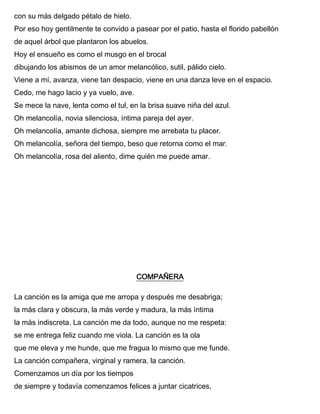 con su más delgado pétalo de hielo.
Por eso hoy gentilmente te convido a pasear por el patio, hasta el florido pabellón
de aquel árbol que plantaron los abuelos.
Hoy el ensueño es como el musgo en el brocal
dibujando los abismos de un amor melancólico, sutil, pálido cielo.
Viene a mí, avanza, viene tan despacio, viene en una danza leve en el espacio.
Cedo, me hago lacio y ya vuelo, ave.
Se mece la nave, lenta como el tul, en la brisa suave niña del azul.
Oh melancolía, novia silenciosa, íntima pareja del ayer.
Oh melancolía, amante dichosa, siempre me arrebata tu placer.
Oh melancolía, señora del tiempo, beso que retorna como el mar.
Oh melancolía, rosa del aliento, dime quién me puede amar.
COMPAÑERA
La canción es la amiga que me arropa y después me desabriga;
la más clara y obscura, la más verde y madura, la más íntima
la más indiscreta. La canción me da todo, aunque no me respeta:
se me entrega feliz cuando me viola. La canción es la ola
que me eleva y me hunde, que me fragua lo mismo que me funde.
La canción compañera, virginal y ramera, la canción.
Comenzamos un día por los tiempos
de siempre y todavía comenzamos felices a juntar cicatrices,
 