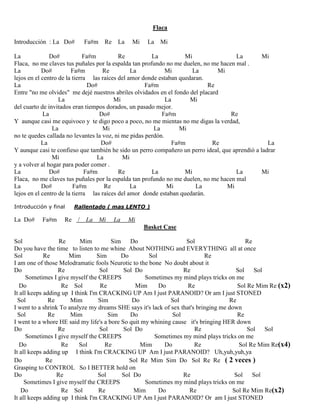 Flaca
Introducción : La Do# Fa#m Re La Mi La Mi
La Do# Fa#m Re La Mi La Mi
Flaca, no me claves tus puñales por la espalda tan profundo no me duelen, no me hacen mal .
La Do# Fa#m Re La Mi La Mi
lejos en el centro de la tierra las raíces del amor donde estaban quedaran.
La Do# Fa#m Re
Entre "no me olvides" me dejé nuestros abriles olvidados en el fondo del placard
La Mi La Mi
del cuarto de invitados eran tiempos dorados, un pasado mejor.
La Do# Fa#m Re
Y aunque casi me equivoco y te digo poco a poco, no me mientas no me digas la verdad,
La Mi La Mi
no te quedes callada no levantes la voz, ni me pidas perdón.
La Do# Fa#m Re La
Y aunque casi te confieso que también he sido un perro compañero un perro ideal, que aprendió a ladrar
Mi La Mi
y a volver al hogar para poder comer .
La Do# Fa#m Re La Mi La Mi
Flaca, no me claves tus puñales por la espalda tan profundo no me duelen, no me hacen mal
La Do# Fa#m Re La Mi La Mi
lejos en el centro de la tierra las raíces del amor donde estaban quedarán.
Introducción y final Rallentado ( mas LENTO )
La Do# Fa#m Re / La Mi La Mi
Basket Case
Sol Re Mim Sim Do Sol Re
Do you have the time to listen to me whine About NOTHING and EVERYTHING all at once
Sol Re Mim Sim Do Sol Re
I am one of those Melodramatic fools Neurotic to the bone No doubt about it
Do Re Sol Sol Do Re Sol Sol
Sometimes I give myself the CREEPS Sometimes my mind plays tricks on me
Do Re Sol Re Mim Do Re Sol Re Mim Re (x2)
It all keeps adding up I think I'm CRACKING UP Am I just PARANOID? Or am I just STONED
Sol Re Mim Sim Do Sol Re
I went to a shrink To analyze my dreams SHE says it's lack of sex that's bringing me down
Sol Re Mim Sim Do Sol Re
I went to a whore HE said my life's a bore So quit my whining cause it's bringing HER down
Do Re Sol Sol Do Re Sol Sol
Sometimes I give myself the CREEPS Sometimes my mind plays tricks on me
Do Re Sol Re Mim Do Re Sol Re Mim Re(x4)
It all keeps adding up I think I'm CRACKING UP Am I just PARANOID? Uh,yuh,yuh,ya
Do Re Sol Re Mim Sim Do Sol Re Re ( 2 veces )
Grasping to CONTROL So I BETTER hold on
Do Re Sol Sol Do Re Sol Sol
Sometimes I give myself the CREEPS Sometimes my mind plays tricks on me
Do Re Sol Re Mim Do Re Sol Re Mim Re(x2)
It all keeps adding up I think I'm CRACKING UP Am I just PARANOID? Or am I just STONED
 