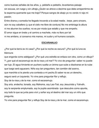 como buenas señales de los años, y, peldaño a peldaño, levantamos paisaje
sin excusa, sin ruego y sin ultraje.¿Quién se atreve a decirme que debo arrepentirme de
la esperma quemante que me trajo? Porque sangra de abajo yo no vendo ni rajo mi
pasión.
Entre drama y comedia he llegado trovando a la edad media , torpe, pero sincero,
aún no soy caballero (y que el cielo me libre de cordura) No me embriaga la altura
ni me aburren los sueños; no es por moda que estallo y que me empeño.
El amor sigue en brete y el camino a machete, más no lloro por tal
ni me amilano, si conservo mis manos, mi sudor y el humano corazón.
ESCARAMUJO
¿Por qué la tierra es mi casa? ¿Por qué la noche es oscura? ¿Por qué la luna es
blancura
que engorda como adelgaza? ¿Por qué una estrella se enlaza con otra, como un dibujo?
Y ¿por qué el escaramujo es de la rosa y el mar? Yo vivo de preguntar: saber no puede
ser lujo .El agua hirviente en puchero suelta un ánima que sube a disolverse en la nube
que luego será aguacero. Niño soy tan preguntero, tan comilón del acervo,
que marchito si le pierdo una contesta a mi pecho.Si saber no es un derecho,
seguro será un izquierdo. Yo vine para preguntar flor y reflujo.
Soy de la rosa y de la mar, como el escaramujo.
Soy aria, endecha, tonada, soy Mahoma, soy Lao-Tsé, soy Jesucristo y Yahvéh,
soy la serpiente emplumada, soy la pupila asombrada que descubre como apunta,
soy todo lo que se junta para vivir y soñar soy el destino del mar soy un niño que
pregunta.
Yo vine para preguntar flor y reflujo Soy de la rosa y de la mar, como el escaramujo.
 