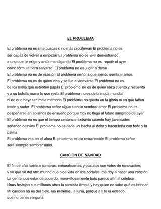 EL PROBLEMA
El problema no es si te buscas o no más problemas El problema no es
ser capaz de volver a empezar El problema no es vivir demostrando
a uno que te exige y anda mendigando El problema no es repetir el ayer
como fórmula para salvarse. El problema no es jugar a darse
El problema no es de ocasión El problema señor sigue siendo sembrar amor.
El problema no es de quien vino y se fue o viceversa El problema no es
de los niños que ostentan papás El problema no es de quien saca cuenta y recuenta
y a su bolsillo suma lo que resta El problema no es de la moda mundial
ni de que haya tan mala memoria El problema no queda en la gloria ni en que falten
tesón y sudor El problema señor sigue siendo sembrar amor El problema no es
despeñarse en abismos de ensueño porque hoy no llegó al futuro sangrado de ayer
El problema no es que el tiempo sentencie extravío cuando hay juventudes
soñando desvíos El problema no es darle un hacha al dolor y hacer leña con todo y la
palma
El problema vital es el alma El problema es de resurrección El problema señor
será siempre sembrar amor.
CANCION DE NAVIDAD
El fin de año huele a compras, enhorabuenas y postales con votos de renovación;
y yo que sé del otro mundo que pide vida en los portales, me doy a hacer una canción.
La gente luce estar de acuerdo, maravillosamente todo parece afín al celebrar.
Unos festejan sus millones,otros la camisita limpia y hay quien no sabe qué es brindar.
Mi canción no es del cielo, las estrellas, la luna, porque a ti te la entrego,
que no tienes ninguna.
 