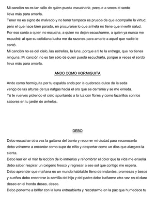 Mi canción no es tan sólo de quien pueda escucharla, porque a veces el sordo
lleva más para amarla.
Tener no es signo de malvado y no tener tampoco es prueba de que acompañe la virtud;
pero el que nace bien parado, en procurarse lo que anhela no tiene que invertir salud.
Por eso canto a quien no escucha, a quien no dejan escucharme, a quien ya nunca me
escuchó: al que su cotidiana lucha me da razones para amarle a aquel que nadie le
cantó.
Mi canción no es del cielo, las estrellas, la luna, porque a ti te la entrego, que no tienes
ninguna. Mi canción no es tan sólo de quien pueda escucharla, porque a veces el sordo
lleva más para amarla.
ANDO COMO HORMIGUITA
Ando como hormiguita por tu espalda ando por la quebrada dulce de la seda
vengo de las alturas de tus nalgas hacia el oro que se derrama y se me enreda.
Tú te vuelves pidiendo el cielo apuntando a la luz con flores y como lazarillos son los
sabores en tu jardín de anhelos.
DEBO
Debo escuchar otra vez la guitarra del barrio y recorrer mi ciudad para reconocerla
debo volverme a encantar como supe de niño y despertar como un dios que alargara la
sienta.
Debo leer en el mar la lección de lo inmenso y renombrar el color que la vida me enseña
debo saber respirar un oxígeno fresco y regresar a ese sol que contigo me espera.
Debo aprender que mañana es un mundo habitable lleno de instantes, promesas y besos
y sueños debo encontrar la semilla del hijo y del padre debo bañarme otra vez en el claro
deseo en el hondo deseo, deseo.
Debo ponerme a brillar con la luna entreabierta y recostarme en la paz que humedece tu
 
