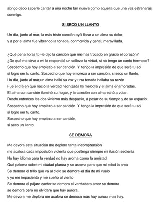 abrigo debo saberle cantar a una noche tan nueva como aquella que una vez estrenaras
conmigo.
SI SECO UN LLANTO
Un día, junto al mar, la más triste canción oyó llorar a un alma su dolor,
y a por el alma fue vibrando la tonada, conmovida y gentil, maravillada.
¿Qué pena lloras tú -le dijo la canción que me has trocado en gracia el corazón?
¿De qué me sirve a mí le respondió un sollozo la virtud, si no tengo un canto hermoso?
Sospecho que hoy empiezo a ser canción. Y tengo la impresión de que seré tu sol
si logro ser tu canto. Sospecho que hoy empiezo a ser canción, si seco un llanto.
Un día, junto al mar,un alma halló su voz y una tonada hallaba su razón.
Fue el día en que nació la verdad hechizada la melodía y el alma enamoradas.
El alma con canción iluminó su hogar, y la canción con alma echó a volar.
Desde entonces las dos vivieron más despacio, a pesar de su tiempo y de su espacio.
Sospecho que hoy empiezo a ser canción. Y tengo la impresión de que seré tu sol
si logro ser tu canto.
Sospecho que hoy empiezo a ser canción,
si seco un llanto.
SE DEMORA
Me devora esta situación me deplora tanta incomprensión
me acalora cada imposición violenta que posterga siempre mi ilusión sedienta
No hay idioma para la verdad no hay aroma como la amistad
Qué paloma sobre mi ciudad planea y se asoma para que mi edad la crea
Se demora el trillo que va al cielo se demora el día de mi vuelo
y yo me impaciento y me sueño al viento
Se demora el pájaro cantor se demora el verdadero amor se demora
se demora pero no olvidaré que hay aurora.
Me devora me deplora me acalora se demora mas hay aurora mas hay.
 