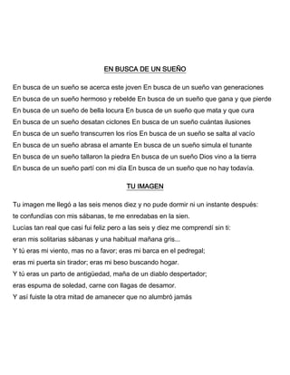 EN BUSCA DE UN SUEÑO
En busca de un sueño se acerca este joven En busca de un sueño van generaciones
En busca de un sueño hermoso y rebelde En busca de un sueño que gana y que pierde
En busca de un sueño de bella locura En busca de un sueño que mata y que cura
En busca de un sueño desatan ciclones En busca de un sueño cuántas ilusiones
En busca de un sueño transcurren los ríos En busca de un sueño se salta al vacío
En busca de un sueño abrasa el amante En busca de un sueño simula el tunante
En busca de un sueño tallaron la piedra En busca de un sueño Dios vino a la tierra
En busca de un sueño partí con mi día En busca de un sueño que no hay todavía.
TU IMAGEN
Tu imagen me llegó a las seis menos diez y no pude dormir ni un instante después:
te confundías con mis sábanas, te me enredabas en la sien.
Lucías tan real que casi fui feliz pero a las seis y diez me comprendí sin ti:
eran mis solitarias sábanas y una habitual mañana gris...
Y tú eras mi viento, mas no a favor; eras mi barca en el pedregal;
eras mi puerta sin tirador; eras mi beso buscando hogar.
Y tú eras un parto de antigüedad, maña de un diablo despertador;
eras espuma de soledad, carne con llagas de desamor.
Y así fuiste la otra mitad de amanecer que no alumbró jamás
 