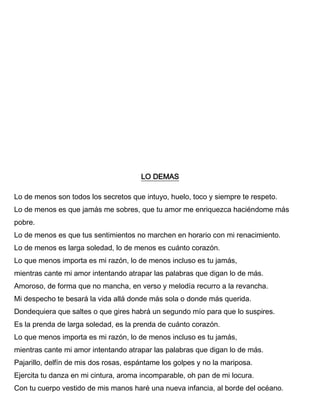 LO DEMAS
Lo de menos son todos los secretos que intuyo, huelo, toco y siempre te respeto.
Lo de menos es que jamás me sobres, que tu amor me enriquezca haciéndome más
pobre.
Lo de menos es que tus sentimientos no marchen en horario con mi renacimiento.
Lo de menos es larga soledad, lo de menos es cuánto corazón.
Lo que menos importa es mi razón, lo de menos incluso es tu jamás,
mientras cante mi amor intentando atrapar las palabras que digan lo de más.
Amoroso, de forma que no mancha, en verso y melodía recurro a la revancha.
Mi despecho te besará la vida allá donde más sola o donde más querida.
Dondequiera que saltes o que gires habrá un segundo mío para que lo suspires.
Es la prenda de larga soledad, es la prenda de cuánto corazón.
Lo que menos importa es mi razón, lo de menos incluso es tu jamás,
mientras cante mi amor intentando atrapar las palabras que digan lo de más.
Pajarillo, delfín de mis dos rosas, espántame los golpes y no la mariposa.
Ejercita tu danza en mi cintura, aroma incomparable, oh pan de mi locura.
Con tu cuerpo vestido de mis manos haré una nueva infancia, al borde del océano.
 