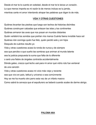 Desde el mar te lo cuento en soledad, desde el mar te lo lanza un corazón.
Lo que menos importa es mi razón lo de menos incluso es tu jamás,
mientras cante mi amor intentando atrapar las palabras que digan lo de más.
VIDA Y OTRAS CUESTIONES
Quiénes levantan las piedras que luego son techos de historias disímiles
Quiénes construyen calzadas que enlazan las islas y los continentes
Quiénes armaron las aves que nos posan en mundos distantes
Quién vertebró los sonidos que preñan mis manos Cuánta faena invisible hace sol
Quiénes irán conmigo quién fue feliz, quién perdió solo y sin hijos
Después de cuántos resulto yo
Vida y otras cuestiones acaso la ronda de nunca y de siempre
sea que percibo o que sueño las sombras que animan al mundo latente
sea la justicia pospuesta la suma que falta de lo diferente
o será una fiebre de ángeles contraída accidentalmente
Dónde gateo, crezco qué lecho usé para mi amor qué vidrio roto fue ventanal
de una canción
Vida y otras cuestiones acaso mi vicio más viejo y reciente
sea que vivo en país, latitud y universo o sea comúnmente
Hoy se me ha muerto otro perro esta vez de un infarto masivo
Como sabrá la cerveza que el sepulturero se beberá cuando acabe de darme abrigo.
PALOMA MIA
 