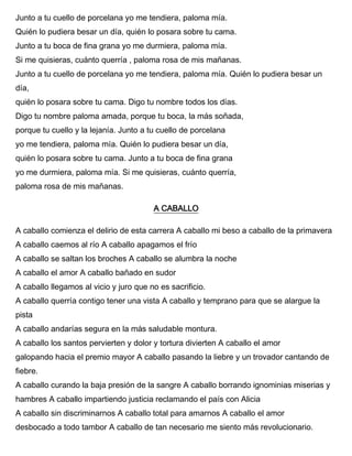 Junto a tu cuello de porcelana yo me tendiera, paloma mía.
Quién lo pudiera besar un día, quién lo posara sobre tu cama.
Junto a tu boca de fina grana yo me durmiera, paloma mía.
Si me quisieras, cuánto querría , paloma rosa de mis mañanas.
Junto a tu cuello de porcelana yo me tendiera, paloma mía. Quién lo pudiera besar un
día,
quién lo posara sobre tu cama. Digo tu nombre todos los días.
Digo tu nombre paloma amada, porque tu boca, la más soñada,
porque tu cuello y la lejanía. Junto a tu cuello de porcelana
yo me tendiera, paloma mía. Quién lo pudiera besar un día,
quién lo posara sobre tu cama. Junto a tu boca de fina grana
yo me durmiera, paloma mía. Si me quisieras, cuánto querría,
paloma rosa de mis mañanas.
A CABALLO
A caballo comienza el delirio de esta carrera A caballo mi beso a caballo de la primavera
A caballo caemos al río A caballo apagamos el frío
A caballo se saltan los broches A caballo se alumbra la noche
A caballo el amor A caballo bañado en sudor
A caballo llegamos al vicio y juro que no es sacrificio.
A caballo querría contigo tener una vista A caballo y temprano para que se alargue la
pista
A caballo andarías segura en la más saludable montura.
A caballo los santos pervierten y dolor y tortura divierten A caballo el amor
galopando hacia el premio mayor A caballo pasando la liebre y un trovador cantando de
fiebre.
A caballo curando la baja presión de la sangre A caballo borrando ignominias miserias y
hambres A caballo impartiendo justicia reclamando el país con Alicia
A caballo sin discriminarnos A caballo total para amarnos A caballo el amor
desbocado a todo tambor A caballo de tan necesario me siento más revolucionario.
 