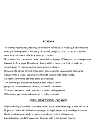 ROSSANA
Ya te estoy recordando, Rosana, aunque no te hayas ido, el lucero que brilla mañana
es lo que te he querido. Ya te estoy recordando, elegida, como un reo en la sombra
resucita el color de la vida, lo acaricia y lo nombra.
Ni un centavo te cuesta este beso, pues mi alma lo paga .Sólo espero lo mismo por eso,
hasta el fin de la saga. Cuando escriban la vida los buenos, al final vencedores,
se sabrá que no usamos veneno como aroma de flores.
Brotará de la sangre ternura, inocencia y espejos donde irán a correr travesuras
nuevos niños y viejos. Servirá de señal cada huella de las horas felices.
Se sabrá tanto de las estrellas como de cicatrices.
Y el camino que emprendas, Rosana, será mejor a veces,
porque en otros momentos, cubana, tu llorarás con creces.
Ya te vas. Yo no me quedo y no atino a saber qué ha pasado.
Sólo sé que, por causa o destino, ya no estas a mi lado.
QUIEN TIENE VIEJO EL CORAZON
Dejando su lugar entre las cosas que se dan amor, quien tiene viejo el corazón se va.
Huye a su habitación llevándose lo que jamás llegó, lo que ya nunca llegará su amor.
Hasta las altas sombras de la noche la luz de su ventana brilla en vela.
La madrugada, que bien lo conoce, dice que todo el tiempo sólo espera.
 