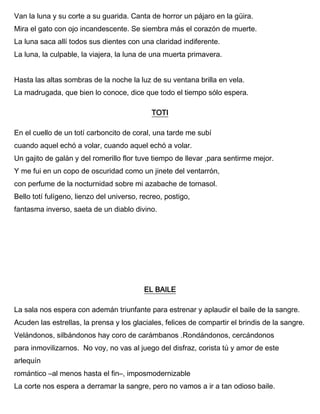 Van la luna y su corte a su guarida. Canta de horror un pájaro en la güira.
Mira el gato con ojo incandescente. Se siembra más el corazón de muerte.
La luna saca allí todos sus dientes con una claridad indiferente.
La luna, la culpable, la viajera, la luna de una muerta primavera.
Hasta las altas sombras de la noche la luz de su ventana brilla en vela.
La madrugada, que bien lo conoce, dice que todo el tiempo sólo espera.
TOTI
En el cuello de un totí carboncito de coral, una tarde me subí
cuando aquel echó a volar, cuando aquel echó a volar.
Un gajito de galán y del romerillo flor tuve tiempo de llevar ,para sentirme mejor.
Y me fui en un copo de oscuridad como un jinete del ventarrón,
con perfume de la nocturnidad sobre mi azabache de tornasol.
Bello totí fulígeno, lienzo del universo, recreo, postigo,
fantasma inverso, saeta de un diablo divino.
EL BAILE
La sala nos espera con ademán triunfante para estrenar y aplaudir el baile de la sangre.
Acuden las estrellas, la prensa y los glaciales, felices de compartir el brindis de la sangre.
Velándonos, silbándonos hay coro de carámbanos .Rondándonos, cercándonos
para inmovilizarnos. No voy, no vas al juego del disfraz, corista tú y amor de este
arlequín
romántico –al menos hasta el fin–, imposmodernizable
La corte nos espera a derramar la sangre, pero no vamos a ir a tan odioso baile.
 