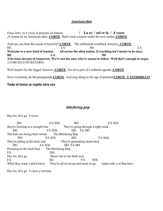 American idiot
Frase intro va 4 veces la primera sin batería / La re / sol re la / 4 veces
i't wanna be an American idiot. CORTE Don't want a nation under the new media. CORTE
And can you hear the sound of hysteria? CORTE The subliminal mindfuck America. CORTE
RE LA MI LA
Welcome to a new kind of tension. All across the alien nation .Everything isn't meant to be okay.
RE LA MI
Television dreams of tomorrow. We're not the ones who're meant to follow. Well that's enough to argue.
2 CORTES CON BATERÍA
Well maybe I'm the faggot America. CORTE I'm not a part of a redneck agenda. CORTE
Now everybody do the propaganda.CORTE And sing along in the age of paranoiaCORTE Y ESTRIBILLO
Todo el tema se repite otra vez
blitzkrieg pop
Hey ho, let's go 4 veces
DO FA SOL DO FA SOL
they're forming in a straight line They're going through a tight wind
DO FA SOL DO FA DO
The kids are losing their minds The Blitzkrieg Bop
DO FA SOL DO FA SOL
They're piling in the back seat They're generating steam heat
DO FA SOL DO FA DO
Pulsating to the back beat The Blitzkrieg Bop
FA DO
Hey ho, let's go Shoot 'em in the back now
FA RE FA SOL
What they want, I don't know They're all reved up and ready to go repite todo y al fina hace
Hey ho, let's go 4 veces y termina
 