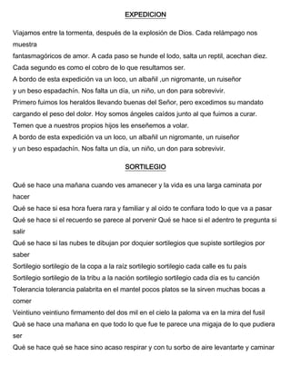 EXPEDICION
Viajamos entre la tormenta, después de la explosión de Dios. Cada relámpago nos
muestra
fantasmagóricos de amor. A cada paso se hunde el lodo, salta un reptil, acechan diez.
Cada segundo es como el cobro de lo que resultamos ser.
A bordo de esta expedición va un loco, un albañil ,un nigromante, un ruiseñor
y un beso espadachín. Nos falta un día, un niño, un don para sobrevivir.
Primero fuimos los heraldos llevando buenas del Señor, pero excedimos su mandato
cargando el peso del dolor. Hoy somos ángeles caídos junto al que fuimos a curar.
Temen que a nuestros propios hijos les enseñemos a volar.
A bordo de esta expedición va un loco, un albañil un nigromante, un ruiseñor
y un beso espadachín. Nos falta un día, un niño, un don para sobrevivir.
SORTILEGIO
Qué se hace una mañana cuando ves amanecer y la vida es una larga caminata por
hacer
Qué se hace si esa hora fuera rara y familiar y al oído te confiara todo lo que va a pasar
Qué se hace si el recuerdo se parece al porvenir Qué se hace si el adentro te pregunta si
salir
Qué se hace si las nubes te dibujan por doquier sortilegios que supiste sortilegios por
saber
Sortilegio sortilegio de la copa a la raíz sortilegio sortilegio cada calle es tu país
Sortilegio sortilegio de la tribu a la nación sortilegio sortilegio cada día es tu canción
Tolerancia tolerancia palabrita en el mantel pocos platos se la sirven muchas bocas a
comer
Veintiuno veintiuno firmamento del dos mil en el cielo la paloma va en la mira del fusil
Qué se hace una mañana en que todo lo que fue te parece una migaja de lo que pudiera
ser
Qué se hace qué se hace sino acaso respirar y con tu sorbo de aire levantarte y caminar
 