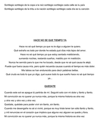 Sortilegio sortilegio de la copa a la raíz sortilegio sortilegio cada calle es tu país
Sortilegio sortilegio de la tribu a la nación sortilegio sortilegio cada día es tu canción
HACE NO SE QUE TIEMPO YA
Hace no sé qué tiempo ya que no le digo a alguien te quiero.
Qué extraño es todo por donde he estado,qué días más lejos del amor.
Hace no sé qué tiempo ya que estoy sentado maldiciendo,
sumando noches, restando sueños, maldito por mi maldición.
Nunca he servido para lo que me ha tocado, desde que no sé qué causa te alejó.
Puede que fuera causa mía, pero quién recuerda causas cuando el tiempo es más dolor.
Mis labios se han endurecido para decir palabras bellas.
Qué crudo es todo lo que yo digo, qué suave todo lo que sueño hace no sé qué tiempo
ya...
QUEDATE
Cuando este sol se apague tú partirás de mí. Seguiré solo con mi dolor y llanto y llanto.
Mi convicción es no querer ya nunca más, porque la misma historia es otra vez
y otra vez y otra vez y otra vez.
Quédate, quédate para poder vivir sin llanto, sin llanto.
Cuando me desengañe no sé si viviré, porque es muy triste tener tan sólo llanto y llanto,
y mil renuncias en el corazón que implora que alguna vez alguien se quede y llora.
Mi convicción es no querer ya nunca más, porque la misma historia es otra vez
 