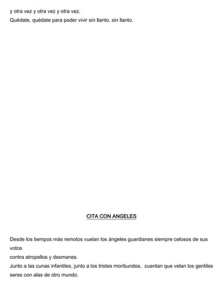 y otra vez y otra vez y otra vez.
Quédate, quédate para poder vivir sin llanto, sin llanto.
CITA CON ANGELES
Desde los tiempos más remotos vuelan los ángeles guardianes siempre celosos de sus
votos
contra atropellos y desmanes.
Junto a las cunas infantiles, junto a los tristes moribundos, cuentan que velan los gentiles
seres con alas de otro mundo.
 