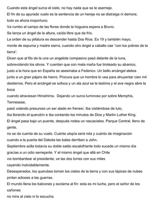 Cuando este ángel surca el cielo, no hay nada que se le asemeje.
El fin de su apurado vuelo es la sentencia de un hereje no se distraiga ni demore,
todo es ahora inoportuno.
Va rumbo al campo de las flores donde la hoguera espera a Bruno.
Se lanza un ángel de la altura, caída libre que da frío.
La orden de su jefatura es descender hasta Dos Ríos. Es 19 y también mayo,
monte de espuma y madre sierra, cuando otro ángel a caballo cae “con los pobres de la
tierra”.
Dicen que al filo de la una un angelote compasivo pasó delante de la luna,
sobrevolando los olivos. Y cuentan que con mala maña fue tiroteado su abanico,
justo a la hora que en España se asesinaba a Federico. Un bello arcángel aletea
junto a un gran pájaro de hierro. Procura que un hombre lo vea para ahuyentar cien mil
destierros. Pero el arcángel se sofoca y un ala azul se le lastima y el ave negra abre la
boca
cuando atraviesan Hiroshima. Dejando un surco luminoso por sobre Memphis,
Tennessee,
pasó volando presuroso un ser alado en frenesí. Iba vistiéndose de luto,
iba llorando el querubín e iba contando los minutos de Dios y Martin Luther King.
El ángel pasa bajo un puente, después rodea un rascacielos. Parque Central, lleno de
gente,
no se da cuenta de su vuelo. Cuánta utopía será rota y cuánto de imaginación
cuando a la puerta del Dakota las balas derriben a John.
Septiembre aúlla todavía su doble saldo escalofriante todo sucede un mismo día
gracias a un odio semejante. Y el mismo ángel que allá en Chile
vio bombardear al presidente, ve las dos torres con sus miles
cayendo inolvidablemente.
Desesperados, los querubes toman los cielos de la tierra y con sus lápices de nubes
pintan adioses a las guerras.
El mundo llena los balcones y exclama al fin: esta es mi lucha, pero el señor de los
cañones
no mira al cielo ni lo escucha.
 