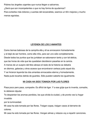 Pobres los ángeles urgentes que nunca llegan a salvarnos.
¿Será que son incompetentes o que no hay forma de ayudarnos?
Para evitarles más dolores y cuentas del sicoanalista, seamos un tilín mejores y mucho
menos egoístas.
LEYENDA DE LOS 2 AMANTES
Como tiernas babosas de la campiña ella y él se enroscaron húmedamente
y el dejó de ser hombre, como ella niña, para ser uno sólo completamente.
Desde todos los puntos que los juntaban se saborearon tanto y con tal delicia,
que las horas de vida que les quedaban decidieron pasarlas en la caricia.
A menos de un suspiro del tibio abrazo el resto de la historia se debatía
en átomos, galaxias y otros acasos que encontraron certeza justo aquel día.
Y se hicieron leyenda los dos amantes enroscados eterna y húmedamente.
Nada pudo tocarlos detrás de guantes. Sólo pueden saberlo los igualmente.
MI CASA HA SIDO TOMADA POR LAS FLORES
Pasa poco pero pasa, compadre. Es difícil de ligar .Y a ese güije que lo inventa, comadre,
lo debieran diputar.
Te despiertan los aromas perdidos, los que olvida la ciudad, y de pronto ves tu hogar
invadido
por la luminosidad.
Mi casa ha sido tomada por las flores. Traigan copas, traigan vasos al derrame de
colores.
Mi casa ha sido tomada por las flores. Vengan almas y retazos voy a repartir canciones.
 