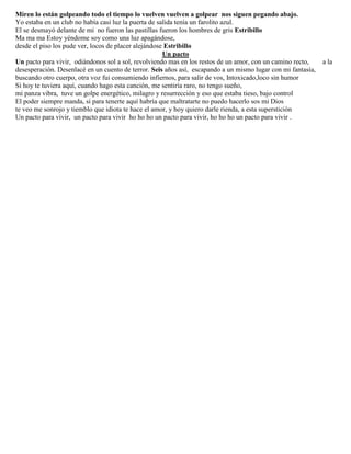 Miren lo están golpeando todo el tiempo lo vuelven vuelven a golpear nos siguen pegando abajo.
Yo estaba en un club no había casi luz la puerta de salida tenía un farolito azul.
El se desmayó delante de mí no fueron las pastillas fueron los hombres de gris Estribillo
Ma ma ma Estoy yéndome soy como una luz apagándose,
desde el piso los pude ver, locos de placer alejándose Estribillo
Un pacto
Un pacto para vivir, odiándonos sol a sol, revolviendo mas en los restos de un amor, con un camino recto, a la
desesperación. Desenlacé en un cuento de terror. Seis años así, escapando a un mismo lugar con mi fantasía,
buscando otro cuerpo, otra voz fui consumiendo infiernos, para salir de vos, Intoxicado,loco sin humor
Si hoy te tuviera aquí, cuando hago esta canción, me sentiría raro, no tengo sueño,
mi panza vibra, tuve un golpe energético, milagro y resurrección y eso que estaba tieso, bajo control
El poder siempre manda, si para tenerte aquí habría que maltratarte no puedo hacerlo sos mi Dios
te veo me sonrojo y tiemblo que idiota te hace el amor, y hoy quiero darle rienda, a esta superstición
Un pacto para vivir, un pacto para vivir ho ho ho un pacto para vivir, ho ho ho un pacto para vivir .
 