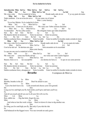 En la ciudad de la furia
Introducción Mim Sol La Mim Sol La Sol Sol La Sol Sol La
Mim Sol La Mim Sol La Sol La Sol La
Me veras volar Por la ciudad de la furia Donde nadie sabe de mi Y yo soy parte de todos
Mim Sol La Mim Sol La Sol La
Nada cambiara Con un aviso de curva En sus caras veo el temor
Sol Mim ( corte funcky)
Ya no hay fábulas En la ciudad de la furia
Mim Sol La Mim Sol La Sol La Sol
Me veras caer Como un ave de presa Me veras caer Sobre terrazas desiertas
Mim Sol La Mim Sol La Sol La Sol La
Te desnudaré Por las calles azules Me refugiaré Antes que todos despierten
Sim Re Sol Sim Re Sol La Sol La
Me dejarás dormir al amanecer Entre tus piernas Entre tus piernas
Sim Re Sol Sim Re Sol La Sol La Do
Sabrás ocultarme bien y desaparecer Entre la niebla Entre la niebla Un hombre alado extraña la tierra
Mim Sol La Mim Sol La Sol La Sol La
Me veras volar Por la ciudad de la furia Donde nadie sabe de mi Y yo soy parte de todos
Mim Sol La Mim Sol La Sol LA Sol
Con la luz del sol Se derriten mis alas Solo encuentro en la oscuridad
Mim corte funcky
Lo que me une con la ciudad de la furia
Mim Sol La Mim Sol La Sol La Sol
Me veras caer como una flecha salvaje me veras caer entre vuelos fugaces
Mim Sol La Mim Sol La Sol La Sol
Buenos Aires se ve tan susceptible ese destino de furia es lo que en sus caras persiste
Sim Re Sol Sim Re Sol La Sol La
Me dejarás dormir al amanecer Entre tus piernas Entre tus piernas
Sim Re Sol Sim Re Sol La Sol La Do
Sabrás ocultarme bien y desaparecer Entre la niebla Entre la niebla Un hombre alado extraña la tierra
Breathe 4 compases de Mim La
Mim La Mim La
Breathe, breathe in the air. Don't be afraid to care.
Mim La Mim La
Leave but don't leave me. Look around and choose your own ground.
Do Sim
Long you live and high you fly And smiles you'll give and tears you'll cry
Fa Sol
And all you touch and all you see Is all your life will ever be.
Mim LA Mim La
Run, rabbit run . Dig that hole, forget the sun,
Mim La Mim La
And when at last the work is done Don't sit down it's time to dig another one.
Do Sim
For long you live and high you fly But only if you ride the tide
Fa Sol
And balanced on the biggest wave You race towards an early grave
 