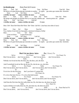 La bestia pop Dom Fam Sol 4 veces
Dom Fam Sol Dom Fam Sol Dom Fam Sol Dom
Mi héroe es la gran bestia pop que enciende en sueños la vigilia que antes que cuente diez dormirás
Dom Lab Sol Dom Lab Sol
A brillar mi amor vamos a brillar mi amor 2 veces
Dom Fam Sol Dom Fam Sol Dom Fam Sol Dom
Mi amigo está groggie sin destilar Pero yo sé que hay caballos que mueren potros sin galopar.
Dom Lab Sol Dom Lab Sol
A brillar mi amor vamos a brillar mi amor 2 veces
Dom Do# Dom Do# Dom Do# Dom Do# Dom Lab Sol ( ésta base esta sobre el saxo)
Dom Fam Sol Dom Fam Sol
Voy a bailar el rock del rico luna park y atomizar la butaca y brillar
Dom Fam Sol Dom
Como mi héroe la gran bestia pop
Dom Lab Sol Dom Lab Sol
A brillar mi amor vamos a brillar mi amor 2 veces
Dom Fam Sol Dom Fam Sol Dom Fam Sol Dom
Mi héroe es la gran bestia pop que enciende en sueños la vigilia que antes que cuente diez dormirás
Dom Lab Sol Dom Lab Sol
A brillar mi amor vamos a brillar mi amor 2 veces
Don’t let me down intro Fa ( frase) Fa
Sol m Fa ( Frase) Solm Fa ( Frase) Fa
Don’t let me down, don’t let me down, don’t let me down, don’t let me down.
Solm Fa
Nobody ever loved me like she does, Oo, she does, yeh, she does.
Solm Fa
And if somebody loved me like she do me, Oo, she do me, yes, she does.
Sol m Fa ( Frase) Solm Fa ( Frase) Fa
Don’t let me down, don’t let me down, don’t let me down, don’t let me down.
Fa Do7
I’m in love for the first time, don’t you know it’s gonna last.
Do7 Fa ( Frase ) fa
It’s a love that lasts forever, It’s a love that had no past.
Sol m Fa ( Frase) Solm Fa ( Frase) Fa
Don’t let me down, don’t let me down, don’t let me down, don’t let me down.
Solm Fa
And from the first time that she really done me, Oo, she done me, she done me good.
Solm Fa ( frase ) fa
I guess nobody ever really done me, Oo, she done me, she done me good.
Solm Fa ( Frase) Solm fa Frase final en FA
Don’t let me down, don’t let me down, don’t let me down, don’t let me down.
 