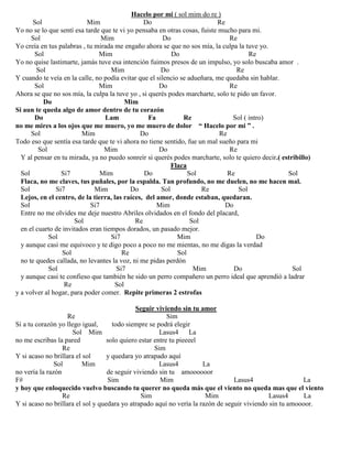 Hacelo por mi ( sol mim do re )
Sol Mim Do Re
Yo no se lo que sentí esa tarde que te vi yo pensaba en otras cosas, fuiste mucho para mi.
Sol Mim Do Re
Yo creía en tus palabras , tu mirada me engaño ahora se que no sos mía, la culpa la tuve yo.
Sol Mim Do Re
Yo no quise lastimarte, jamás tuve esa intención fuimos presos de un impulso, yo solo buscaba amor .
Sol Mim Do Re
Y cuando te veía en la calle, no podía evitar que el silencio se adueñara, me quedaba sin hablar.
Sol Mim Do Re
Ahora se que no sos mía, la culpa la tuve yo , si querés podes marcharte, solo te pido un favor.
Do Mim
Si aun te queda algo de amor dentro de tu corazón
Do Lam Fa Re Sol ( intro)
no me mires a los ojos que me muero, yo me muero de dolor “ Hacelo por mi ” .
Sol Mim Do Re
Todo eso que sentía esa tarde que te vi ahora no tiene sentido, fue un mal sueño para mi
Sol Mim Do Re
Y al pensar en tu mirada, ya no puedo sonreír si querés podes marcharte, solo te quiero decir.( estribillo)
Flaca
Sol Si7 Mim Do Sol Re Sol
Flaca, no me claves, tus puñales, por la espalda. Tan profundo, no me duelen, no me hacen mal.
Sol Si7 Mim Do Sol Re Sol
Lejos, en el centro, de la tierra, las raíces, del amor, donde estaban, quedaran.
Sol Si7 Mim Do
Entre no me olvides me deje nuestro Abriles olvidados en el fondo del placard,
Sol Re Sol
en el cuarto de invitados eran tiempos dorados, un pasado mejor.
Sol Si7 Mim Do
y aunque casi me equivoco y te digo poco a poco no me mientas, no me digas la verdad
Sol Re Sol
no te quedes callada, no levantes la voz, ni me pidas perdón
Sol Si7 Mim Do Sol
y aunque casi te confieso que también he sido un perro compañero un perro ideal que aprendió a ladrar
Re Sol
y a volver al hogar, para poder comer. Repite primeras 2 estrofas
Seguir viviendo sin tu amor
Re Sim
Si a tu corazón yo llego igual, todo siempre se podrá elegir
Sol Mim Lasus4 La
no me escribas la pared solo quiero estar entre tu pieeeel
Re Sim
Y si acaso no brillara el sol y quedara yo atrapado aquí
Sol Mim Lasus4 La
no vería la razón de seguir viviendo sin tu amoooooor
F# Sim Mim Lasus4 La
y hoy que enloquecido vuelvo buscando tu querer no queda más que el viento no queda mas que el viento
Re Sim Mim Lasus4 La
Y si acaso no brillara el sol y quedara yo atrapado aquí no vería la razón de seguir viviendo sin tu amoooor.
 
