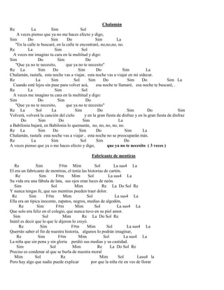 Chalamán
Re La Sim Sol
A veces pienso que ya no me haces efecto y digo,
Sim Do Sim Do Sim La
"En la calle te buscaré, en la calle te encontraré, no,no,no, no.
Re La Sim Sol
A veces me imagino tu cara en la multitud y digo:
Sim Do Sim Do
"Que ya no te necesito, que ya no te necesito"
Re La Sim Do Sim Do Sim La
Chalamán, rastafa, esta noche vas a viajar, esta noche vas a viajar en mi sidecar.
Re La Sim Sol Sim Do Sim Do Sim La
Cuando esté lejos sin pase para volver acá, esa noche te llamaré, esa noche te buscaré, .
Re La Sim Sol
A veces me imagino tu cara en la multitud y digo:
Sim Do Sim Do
"Que ya no te necesito, que ya no te necesito"
Re La Sol La Sim Do Sim Do Sim
Volverá, volverá la canción del cielo y en la gran fiesta de disfraz y en la gran fiesta de disfraz
Do Sim Do Sim La
a Babilonia bajará, en Babilonia lo quemarán, no, no, no, no, no.
Re La Sim Do Sim Do Sim La
Chalamán, rastafa esta noche vas a viajar , esta noche no se preocuparán más.
Re La Sim Sol Sim Do
A veces pienso que ya o me haces efecto y digo, que ya no te necesito ( 3 veces )
Fabricante de mentiras
Re Sim F#m Mim Sol La sus4 La
El era un fabricante de mentiras, el tenía las historias de cartón.
Re Sim F#m Mim Sol La sus4 La
Su vida era una fábula de lata, sus ojos eran luces de neón.
Sim Sol Mim Re La Do Sol Re
Y nunca tengas fe, que sus mentiras pueden traer dolor.
Re Sim F#m Mim Sol La sus4 La
Ella era un típica inocente, zapatos, negros, medias de algodón,
Re Sim F#m Mim Sol La sus4 La
Que solo era feliz en el colegio, que nunca tuvo en su piel amor.
Sim Sol Mim Re La Do Sol Re
Inútil es decir que lo que le dijeron lo creyó.
Re Sim F#m Mim Sol La sus4 La
Querrán saber el fin de nuestra historia, algunos lo podrán imaginar,
Re Sim F#m Mim Sol La sus4 La
La niña que sin pena y sin gloria perdió sus medias y su castidad.
Sim Sol Mim Re La Do Sol Re
Preciso es condenar al que se burla de nuestra moral
Mim Sol Re Mim Sol Lasu4 la
Pero hay algo que nadie puede explicar por que la niña ríe en ves de llorar
 