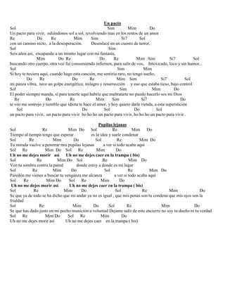 Un pacto
Sol Sim Mim Do
Un pacto para vivir, odiándonos sol a sol, revolviendo mas en los restos de un amor
Re Do Re Mim Sim Si7 Sol
con un camino recto, a la desesperación. Desenlacé en un cuento de terror,
Sol Sim
Seis años así, escapando a un mismo lugar con mi fantasía,
Mim Do Re Do Re Mim Sim Si7 Sol
buscando otro cuerpo, otra voz fui consumiendo infiernos, para salir de vos, Intoxicado, loco y sin humor...
Sol Sim Mim
Si hoy te tuviera aquí, cuando hago esta canción, me sentiría raro, no tengo sueño,
Do Re Do Re Mim Sim Si7 Sol
mi panza vibra, tuve un golpe energético, milagro y resurrección y eso que estaba tieso, bajo control
Sol Sim Mim Do
El poder siempre manda, si para tenerte aquí habría que maltratarte no puedo hacerlo sos mi Dios
Re Do Re Mim Sim Si7 Do
te veo me sonrojo y tiemblo que idiota te hace el amor, y hoy quiero darle rienda, a esta superstición
Sol Do Sol Do Sol
un pacto para vivir, un pacto para vivir ho ho ho un pacto para vivir, ho ho ho un pacto para vivir .
Pupilas lejanas
Sol Re Mim Do Sol Re Mim Do
Tiempo al tiempo tengo que esperar es la idea y suele condenar
Sol Re Mim Do Sol Re Mim Do
Tu mirada vuelve a penetrar mis pupilas lejanas a ver si todo acaba aquí
Sol Re Mim Do Sol Re Mim Do
Uh no me dejes morir así Uh no me dejes caer en la trampa ( bis)
Sol Re Mim Do Sol Re Mim Do
Veo tu sombra contra la pared donde estoy a donde es mi lugar
Sol Re Mim Do Sol Re Mim Do
Paredón me vienes a buscar tu venganza me alcanza a ver si todo acaba aquí
Sol Re Mim Do Sol Re Mim Do
Uh no me dejes morir así Uh no me dejes caer en la trampa ( bis)
Sol Re Mim Do Sol Re Mim Do
Se que ya de todo se ha dicho que mi andar ya no es igual , que mis penas son tu condena que mis ojos son la
frialdad
Sol Re Mim Do Sol Re Mim Do
Se que has dado justo en mi pecho munición a voluntad Dejame salir de este encierro no soy tu dueño ni tu verdad
Sol Re Mim Do Sol Re Mim Do
Uh no me dejes morir así Uh no me dejes caer en la trampa ( bis)
 