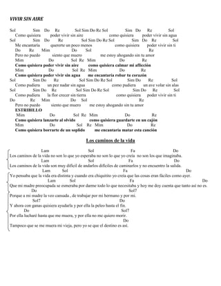 VIVIR SIN AIRE
Sol Sim Do Re Sol Sim Do Re Sol Sim Do Re Sol
Como quisiera poder vivir sin aire como quisiera poder vivir sin agua
Sol Sim Do Re Sol Sim Do Re Sol Sim Do Re Sol
Me encantaría quererte un poco menos como quisiera poder vivir sin ti
Do Re Mim Do Sol Re
Pero no puedo siento que muero me estoy ahogando sin tu amor
Mim Do Sol Re Mim Do Re
Como quisiera poder vivir sin aire como quisiera calmar mi aflicción
Mim Do Sol Re Mim Do Re
Como quisiera poder vivir sin agua me encantaría robar tu corazón
Sol Sim Do Re Sol Sim Do Re Sol Sim Do Re Sol
Como pudiera un pez nadar sin agua como pudiera un ave volar sin alas
Sol Sim Do Re Sol Sim Do Re Sol Sim Do Re Sol
Como pudiera la flor crecer sin tierra como quisiera poder vivir sin ti
Do Re Mim Do Sol Re
Pero no puedo siento que muero me estoy ahogando sin tu amor
ESTRIBILLO
Mim Do Sol Re Mim Do Re
Como quisiera lanzarte al olvido como quisiera guardarte en un cajón
Mim Do Sol Re Mim Do Re
Como quisiera borrarte de un soplido me encantaría matar esta canción
Los caminos de la vida
Lam Sol Fa Do
Los caminos de la vida no son lo que yo esperaba no son lo que yo creía no son los que imaginaba.
Lam Sol Fa Do
Los caminos de la vida son muy difícil de andarlos difíciles de caminarlos y no encuentro la salida.
Lam Sol Fa Do
Yo pensaba que la vida era distinta y cuando era chiquitito yo creía que las cosas eran fáciles como ayer.
Lam Sol Fa Do
Que mi madre preocupada se esmeraba por darme todo lo que necesitaba y hoy me doy cuenta que tanto así no es.
Do Sol7
Porque a mi madre la veo cansada , de trabajar por mi hermano y por mi.
Sol7 Do
Y ahora con ganas quisiera ayudarla y por ella la peleo hasta el fin.
Do Sol7
Por ella lucharé hasta que me muera, y por ella no me quiero morir.
Do
Tampoco que se me muera mi vieja, pero yo se que el destino es así.
 