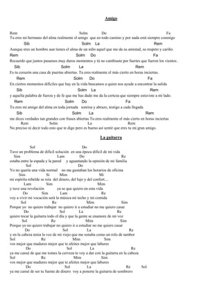 Amigo
Rem Solm Do Fa
Tu eres mi hermano del alma realmente el amigo que en todo camino y por nada está siempre conmigo
Sib Solm La Rem
Aunque eres un hombre aun tienes el alma de un niño aquel que me da su amistad, su respeto y cariño.
Rem Solm Do Fa
Recuerdo que juntos pasamos muy duros momentos y tú no cambiaste por fuertes que fueron los vientos .
Sib Solm La Rem
Es tu corazón una casa de puertas abiertas. Tu eres realmente el más cierto en horas inciertas.
Rem Solm Do Fa
En ciertos momentos difíciles que hay en la vida buscamos a quien nos ayude a encontrar la salida
Sib Solm La Rem
y aquella palabra de fuerza y de fe que me has dado me da la certeza que siempre estuviste a mi lado.
Rem Solm Do Fa
Tu eres mi amigo del alma en toda jornada sonrisa y abrazo, testigo a cada llegada
Sib Solm La Rem
me dices verdades tan grandes con frases abiertas Tu eres realmente el más cierto en horas inciertas
Rem Solm La Rem
No preciso ni decir todo esto que te digo pero es bueno así sentir que eres tu mi gran amigo.
La guitarra
Sol Do
Tuve un problema de difícil solución en una época difícil de mi vida
Sim Lam Do Re
estaba entre la espada y la pared y aguantando la opinión de mi familia
Sol Do
Yo no quería una vida normal no me gustaban los horarios de oficina
Sim Si Mim Mi
mi espíritu rebelde se reía del dinero, del lujo y del confort....
Lam Sim Mim
y tuve una revelación ya se que quiero en esta vida
Do Sim Lam Re
voy a vivir mi vocación será la música mi techo y mi comida
Sol Re Mim Sim
Porque yo no quiero trabajar no quiero ir a estudiar no me quiero casar
Do Sol La Re
quiero tocar la guitarra todo el día y que la gente se enamore de mi voz
Sol Re Mim Sim
Porque yo no quiero trabajar no quiero ir a estudiar no me quiero casar
Do Sol La Re
y en la cabeza tenia la voz de mi viejo que me sonaba como un rolo de tambor
Sol Re Mim Sim
vos mejor que madures mejor que te afeites mejor que labures
Do Sol La Re
ya me cansé de que me tomes la cerveza te voy a dar con la guitarra en la cabeza
Sol Re Mim Sim
vos mejor que madures mejor que te afeites mejor que labures
Do Sol La Re Sol
ya me cansé de ser tu fuente de dinero voy a ponerte la guitarra de sombrero
 