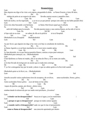 Desapariciones
Lam Sol Lam Sol
Que alquien me diga si ha visto a mi esposo, preguntaba la doña se llama Ernesto y tiene 40 años,
Fa Do Fa Do
trabaja de peón en un negocio de autos llevaba camisa oscura y pantalón claro.
Mi Lam Re Sol Mi Lam
Salió de noche y no ha regresado, y yo no se ya que pensar porque esto antes no me había pasado (bis)
Lam Sol Lam Sol
Llevo tres días buscando a mi hermana se llama Alta Gracia igual que la abuela
Fa Do Fa Do Mi
salió del trabajo para la escuela llevaba puestos jeans y una camisa blanca ,no ha sido el novio
Lam Re Sol Mi Lam
el tipo está en su casa no saben de ella en la policía ni en el hospital.
Sol Lam sol
Ohohohoh ni en el hospital Ohohohohohoh
Lam Sol Lam Sol
Ay por favor, que alguien me diga si ha visto a mi hijo es estudiante de medicina,
Fa Do Fa Do
se llama Agustín y es un buen muchacho es a veces terco cuando opina.
Mi Lam Re Sol Mi Lam
Lo han detenido, no se que fuerza pantalón blanco, camisa a rayas pasó anteayer.
Ohohohoh paso anteayer, no... Ohohohohohoh
Lam Sol Lam Sol
Clara Quiñones se llama mi madre, ella es un alma de Dios y no se mete con nadie,
Fa Do Fa Do
se la han llevado de testigo por un asunto que es nada más conmigo.
Mi Lam Re Sol Mi Lam
Y yo fuí a entregarme hoy por la tarde y ahora ví que no saben quién se la llevó del cuartel.
Ohohohoh quien se la llevó, no... Ohohohohohoh
Lam Sol Lam Sol
Anoche escuché varias explosiones tiros de escopeta y de revólver, autos acelerados, frenos, gritos,
Fa Do Fa Do
Autos acelerados frenos gritos ecos de botas en las calles
Mi Lam Re
toques de puertas, quejas, por dioses , platos rotos,
Sol Mi Lam
estaban dando la telenovela por eso nadie miró pa'afuera. ¡Avestruz!
Lam Sol Lam
A donde van los desaparecidos? busca en el agua y en los matorrales |
Lam Sol Lam
y porque es que se desaparecen? porque no todos somos iguales
Lam Sol Lam
y cuando vuelve el desaparecido? cada vez que lo trae el pensamiento
Lam Sol Lam
como se llama al desaparecido? una emoción apretando por dentro
 