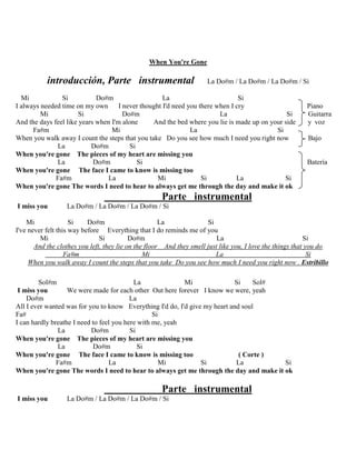 When You're Gone
introducción, Parte instrumental La Do#m / La Do#m / La Do#m / Si
Mi Si Do#m La Si
I always needed time on my own I never thought I'd need you there when I cry Piano
Mi Si Do#m La Si Guitarra
And the days feel like years when I'm alone And the bed where you lie is made up on your side y voz
Fa#m Mi La Si
When you walk away I count the steps that you take Do you see how much I need you right now Bajo
La Do#m Si
When you're gone The pieces of my heart are missing you
La Do#m Si Batería
When you're gone The face I came to know is missing too
Fa#m La Mi Si La Si
When you're gone The words I need to hear to always get me through the day and make it ok
Parte instrumental
I miss you La Do#m / La Do#m / La Do#m / Si
Mi Si Do#m La Si
I've never felt this way before Everything that I do reminds me of you
Mi Si Do#m La Si
And the clothes you left, they lie on the floor And they smell just like you, I love the things that you do
Fa#m Mi La Si
When you walk away I count the steps that you take Do you see how much I need you right now . Estribillo
Sol#m La Mi Si Sol#
I miss you We were made for each other Out here forever I know we were, yeah
Do#m La
All I ever wanted was for you to know Everything I'd do, I'd give my heart and soul
Fa# Si
I can hardly breathe I need to feel you here with me, yeah
La Do#m Si
When you're gone The pieces of my heart are missing you
La Do#m Si
When you're gone The face I came to know is missing too ( Corte )
Fa#m La Mi Si La Si
When you're gone The words I need to hear to always get me through the day and make it ok
Parte instrumental
I miss you La Do#m / La Do#m / La Do#m / Si
 