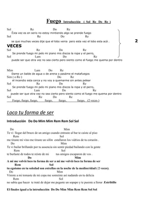 Fuego Introducción ( Sol Re Do Re )
Sol Re Do Re
Ésta vez es en serio no estoy mintiendo algo se prende fuego
Sol Re Do Re
se que muchas veces dije que el lobo venia pero esta vez el lobo esta acá . 2
VECES
Sol Re Do Re
Se prende fuego mi pelo mi piano mis discos la ropa y el perro,
Sol Lam Do Re
puede ser que otra vez no sea cierto pero siento como el fuego me quema por dentro
Mim Lam Do Re
Dame un balde de agua o de arena o pasáme el matafuegos
Sim ( o Re ) Do Re
el incendio esta cerca y no voy a quemarme sin antes pelear
Sol Re Do Re
Se prende fuego mi pelo mi piano mis discos la ropa y el perro,
Sol Lam Do Re
puede ser que otra vez no sea cierto pero siento como el fuego me quema por dentro
Sol Re Do Re
Fuego, fuego, fuego, fuego, fuego, fuego, (2 veces )
Loco tu forma de ser
Introducción Do Do Mim Mim Rem Rem Sol Sol
Do Mim
Te vi llegar del brazo de un amigo cuando entraste al bar te caíste al piso
Rem Sol
me tiraste mi vino me tiraste un sifón estallaron los vidrios de tu corazón .
Do Mim
Te vi bailar brillando por tu ausencia sin sentir piedad bailando con la gente
Rem Sol
te burlaste de todos te reíste de mi tus amigos escaparon de vos .
Do Mim
A mi me volvió loco tu forma de ser a mi me volvió loco tu forma de ser
Rem Sol
tu egoísmo en tu soledad son estrellas en la noche de la mediocridad ( 2 veces).
Do Mim
Viniste a mi tomaste de mi copa me sonreíste así nadando en tu delicia
Rem Sol
no sabía que hacer te traté de dejar me pegaste un sopapo y te pusiste a llorar .Estribillo
El finales igual a la introducción Do Do Mim Mim Rem Rem Sol Sol
 