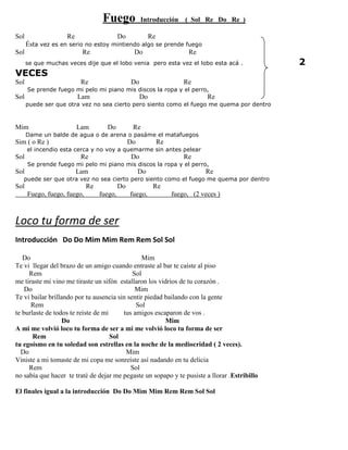 Fuego Introducción ( Sol Re Do Re )
Sol Re Do Re
Ésta vez es en serio no estoy mintiendo algo se prende fuego
Sol Re Do Re
se que muchas veces dije que el lobo venia pero esta vez el lobo esta acá . 2
VECES
Sol Re Do Re
Se prende fuego mi pelo mi piano mis discos la ropa y el perro,
Sol Lam Do Re
puede ser que otra vez no sea cierto pero siento como el fuego me quema por dentro
Mim Lam Do Re
Dame un balde de agua o de arena o pasáme el matafuegos
Sim ( o Re ) Do Re
el incendio esta cerca y no voy a quemarme sin antes pelear
Sol Re Do Re
Se prende fuego mi pelo mi piano mis discos la ropa y el perro,
Sol Lam Do Re
puede ser que otra vez no sea cierto pero siento como el fuego me quema por dentro
Sol Re Do Re
Fuego, fuego, fuego, fuego, fuego, fuego, (2 veces )
Loco tu forma de ser
Introducción Do Do Mim Mim Rem Rem Sol Sol
Do Mim
Te vi llegar del brazo de un amigo cuando entraste al bar te caíste al piso
Rem Sol
me tiraste mi vino me tiraste un sifón estallaron los vidrios de tu corazón .
Do Mim
Te vi bailar brillando por tu ausencia sin sentir piedad bailando con la gente
Rem Sol
te burlaste de todos te reíste de mi tus amigos escaparon de vos .
Do Mim
A mi me volvió loco tu forma de ser a mi me volvió loco tu forma de ser
Rem Sol
tu egoísmo en tu soledad son estrellas en la noche de la mediocridad ( 2 veces).
Do Mim
Viniste a mi tomaste de mi copa me sonreíste así nadando en tu delicia
Rem Sol
no sabía que hacer te traté de dejar me pegaste un sopapo y te pusiste a llorar .Estribillo
El finales igual a la introducción Do Do Mim Mim Rem Rem Sol Sol
 