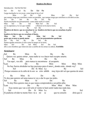 Hombres De Hierro
Introducción : Sol Sol Sol Sol
Sol Do Sol Re Do Sol Re
Larga muchacho tu voz joven como larga la luz el sol
Mim Sol Do Sol Mim Sol Do Sol
que aunque tenga que estrellarse contra un paredón, que aunque tenga que estrellarse se dividirá en dos.
Sol Do Sol Re Do Sol Re
Suelta muchacho tus pensamientos como anda suelto el viento
Mim Sol Do Sol Mim Sol Do Sol
sos la esperanza y la voz que vendrá a florecer en la nueva tierra.
Do Re Sol Do Re Sol
Hombres de hierro que no escuchan la voz hombres de hierro que no escuchan el grito
Do Re Sol
hombres de hierro que no escuchan el llanto,
Mim Sol Do Sol Mim Sol Do Sol
gente que avanza se puede matar pero los pensamientos quedaran.
Sol Do Sol Re Do Sol Re
Puntas agudas ensucian el cielo como la sangre en la tierra,
Mim Sol Do Sol Mim Sol Do Sol
dile a esos hombres que traten de usar a cambio de las armas su cabeza. Estribillo
Seminare
Sol Re Mim Si Do Re
Quiero ver, quiero entrar , nena nadie te va a hacer mal excepto amarte.
Sol Re Mim Si Do Re
Vas aquí , vas allá pero nunca te encontraras al escaparte.
Lam Do Re Mim Mim Mim Mim
No hay fuerza alrededor no hay pociones para el amor ¿ donde estás , donde voy?
Sol Do Si Mim La Re Sol
Porque estamos en la calle de la sen sa ción uhhhh muy lejos del sol que quema de amor.
Re Mim Si Do Re
Te doy pan quieres sal nena nunca te voy a dar lo que me pides.
Sol Re Mim Si Do Re
Te doy Dios quieres mas es que nunca comprenderás a un pobre pibe.
Lam Do Re Mim Mim Mim Mim
Esas motos que van a mil solo el viento te hará sentir nada mas nada mas.
Sol Do Si Mim La Re Sol
Si pudieras olvidar tu mente fren---te a mi se que tu corazón diría que si
 