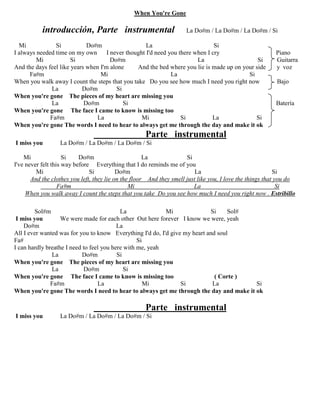 When You're Gone
introducción, Parte instrumental La Do#m / La Do#m / La Do#m / Si
Mi Si Do#m La Si
I always needed time on my own I never thought I'd need you there when I cry Piano
Mi Si Do#m La Si Guitarra
And the days feel like years when I'm alone And the bed where you lie is made up on your side y voz
Fa#m Mi La Si
When you walk away I count the steps that you take Do you see how much I need you right now Bajo
La Do#m Si
When you're gone The pieces of my heart are missing you
La Do#m Si Batería
When you're gone The face I came to know is missing too
Fa#m La Mi Si La Si
When you're gone The words I need to hear to always get me through the day and make it ok
Parte instrumental
I miss you La Do#m / La Do#m / La Do#m / Si
Mi Si Do#m La Si
I've never felt this way before Everything that I do reminds me of you
Mi Si Do#m La Si
And the clothes you left, they lie on the floor And they smell just like you, I love the things that you do
Fa#m Mi La Si
When you walk away I count the steps that you take Do you see how much I need you right now . Estribillo
Sol#m La Mi Si Sol#
I miss you We were made for each other Out here forever I know we were, yeah
Do#m La
All I ever wanted was for you to know Everything I'd do, I'd give my heart and soul
Fa# Si
I can hardly breathe I need to feel you here with me, yeah
La Do#m Si
When you're gone The pieces of my heart are missing you
La Do#m Si
When you're gone The face I came to know is missing too ( Corte )
Fa#m La Mi Si La Si
When you're gone The words I need to hear to always get me through the day and make it ok
Parte instrumental
I miss you La Do#m / La Do#m / La Do#m / Si
 