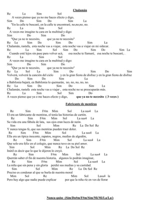 Chalamán
Re La Sim Sol
A veces pienso que ya no me haces efecto y digo,
Sim Do Sim Do Sim La
"En la calle te buscaré, en la calle te encontraré, no,no,no, no.
Re La Sim Sol
A veces me imagino tu cara en la multitud y digo:
Sim Do Sim Do
"Que ya no te necesito, que ya no te necesito"
Re La Sim Do Sim Do Sim La
Chalamán, rastafa, esta noche vas a viajar, esta noche vas a viajar en mi sidecar.
Re La Sim Sol Sim Do Sim Do Sim La
Cuando esté lejos sin pase para volver acá, esa noche te llamaré, esa noche te buscaré, .
Re La Sim Sol
A veces me imagino tu cara en la multitud y digo:
Sim Do Sim Do
"Que ya no te necesito, que ya no te necesito"
Re La Sol La Sim Do Sim Do Sim
Volverá, volverá la canción del cielo y en la gran fiesta de disfraz y en la gran fiesta de disfraz
Do Sim Do Sim La
a Babilonia bajará, en Babilonia lo quemarán, no, no, no, no, no.
Re La Sim Do Sim Do Sim La
Chalamán, rastafa esta noche vas a viajar , esta noche no se preocuparán más.
Re La Sim Sol Sim Do
A veces pienso que ya o me haces efecto y digo, que ya no te necesito ( 3 veces )
Fabricante de mentiras
Re Sim F#m Mim Sol La sus4 La
El era un fabricante de mentiras, el tenía las historias de cartón.
Re Sim F#m Mim Sol La sus4 La
Su vida era una fábula de lata, sus ojos eran luces de neón.
Sim Sol Mim Re La Do Sol Re
Y nunca tengas fe, que sus mentiras pueden traer dolor.
Re Sim F#m Mim Sol La sus4 La
Ella era un típica inocente, zapatos, negros, medias de algodón,
Re Sim F#m Mim Sol La sus4 La
Que solo era feliz en el colegio, que nunca tuvo en su piel amor.
Sim Sol Mim Re La Do Sol Re
Inútil es decir que lo que le dijeron lo creyó.
Re Sim F#m Mim Sol La sus4 La
Querrán saber el fin de nuestra historia, algunos lo podrán imaginar,
Re Sim F#m Mim Sol La sus4 La
La niña que sin pena y sin gloria perdió sus medias y su castidad.
Sim Sol Mim Re La Do Sol Re
Preciso es condenar al que se burla de nuestra moral
Mim Sol Re Mim Sol Lasu4 la
Pero hay algo que nadie puede explicar por que la niña ríe en ves de llorar
Nunca quise (Sim/Do#m/F#m/Sim/Mi/Mi/La/La/)
 