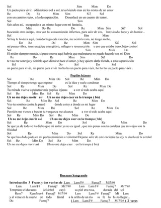 Sol Sim Mim Do
Un pacto para vivir, odiándonos sol a sol, revolviendo mas en los restos de un amor
Re Do Re Mim Sim Si7 Sol
con un camino recto, a la desesperación. Desenlacé en un cuento de terror,
Sol Sim
Seis años así, escapando a un mismo lugar con mi fantasía,
Mim Do Re Do Re Mim Sim Si7 Sol
buscando otro cuerpo, otra voz fui consumiendo infiernos, para salir de vos, Intoxicado, loco y sin humor...
Sol Sim Mim
Si hoy te tuviera aquí, cuando hago esta canción, me sentiría raro, no tengo sueño,
Do Re Do Re Mim Sim Si7 Sol
mi panza vibra, tuve un golpe energético, milagro y resurrección y eso que estaba tieso, bajo control
Sol Sim Mim Do
El poder siempre manda, si para tenerte aquí habría que maltratarte no puedo hacerlo sos mi Dios
Re Do Re Mim Sim Si7 Do
te veo me sonrojo y tiemblo que idiota te hace el amor, y hoy quiero darle rienda, a esta superstición
Sol Do Sol Do Sol
un pacto para vivir, un pacto para vivir ho ho ho un pacto para vivir, ho ho ho un pacto para vivir .
Pupilas lejanas
Sol Re Mim Do Sol Re Mim Do
Tiempo al tiempo tengo que esperar es la idea y suele condenar
Sol Re Mim Do Sol Re Mim Do
Tu mirada vuelve a penetrar mis pupilas lejanas a ver si todo acaba aquí
Sol Re Mim Do Sol Re Mim Do
Uh no me dejes morir así Uh no me dejes caer en la trampa ( bis)
Sol Re Mim Do Sol Re Mim Do
Veo tu sombra contra la pared donde estoy a donde es mi lugar
Sol Re Mim Do Sol Re Mim Do
Paredón me vienes a buscar tu venganza me alcanza a ver si todo acaba aquí
Sol Re Mim Do Sol Re Mim Do
Uh no me dejes morir así Uh no me dejes caer en la trampa ( bis)
Sol Re Mim Do Sol Re Mim Do
Se que ya de todo se ha dicho que mi andar ya no es igual , que mis penas son tu condena que mis ojos son la
frialdad
Sol Re Mim Do Sol Re Mim Do
Se que has dado justo en mi pecho munición a voluntad Dejame salir de este encierro no soy tu dueño ni tu verdad
Sol Re Mim Do Sol Re Mim Do
Uh no me dejes morir así Uh no me dejes caer en la trampa ( bis)
Durazno Sangrando
Introducción 3 Frases y dos vueltas de Lam Lam/F# Famaj7 Mi7/9#
Lam Lam/F# Famaj7 Mi7/9# Lam Lam/F# Famaj7 Mi7/9#
Temprano el durazno del árbol cayó su piel era rosa, dorada del sol
Rem7 Rem7sus4 Famaj7 Mi7/9# Lam Lam/F# Famaj7 Mi Lam
y al verse en la suerte de todo frutal a la orilla de un río su fe lo hi-zo llegar...
Do Famaj7 ( Lam Lam/F# Famaj7 Mi7/9# ) 2 veces
 