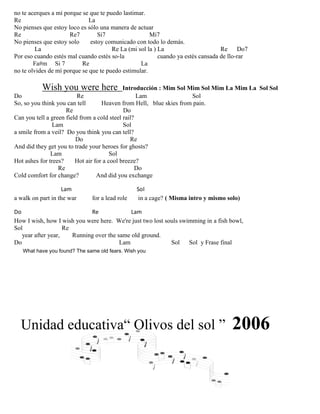 no te acerques a mí porque se que te puedo lastimar.
Re La
No pienses que estoy loco es sólo una manera de actuar
Re Re7 Si7 Mi7
No pienses que estoy solo estoy comunicado con todo lo demás.
La Re La (mi sol la ) La Re Do7
Por eso cuando estés mal cuando estés so-la cuando ya estés cansada de llo-rar
Fa#m Si 7 Re La
no te olvides de mí porque se que te puedo estimular.
Wish you were here Introducción : Mim Sol Mim Sol Mim La Mim La Sol Sol
Do Re Lam Sol
So, so you think you can tell Heaven from Hell, blue skies from pain.
Re Do
Can you tell a green field from a cold steel rail?
Lam Sol
a smile from a veil? Do you think you can tell?
Do Re
And did they get you to trade your heroes for ghosts?
Lam Sol
Hot ashes for trees? Hot air for a cool breeze?
Re Do
Cold comfort for change? And did you exchange
Lam Sol
a walk on part in the war for a lead role in a cage? ( Misma intro y mismo solo)
Do Re Lam
How I wish, how I wish you were here. We're just two lost souls swimming in a fish bowl,
Sol Re
year after year, Running over the same old ground.
Do Lam Sol Sol y Frase final
What have you found? The same old fears. Wish you
Unidad educativa“ Olivos del sol ” 2006
 