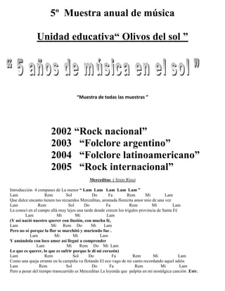5º Muestra anual de música
Unidad educativa“ Olivos del sol ”
“Muestra de todas las muestras ”
2002 “Rock nacional”
2003 “Folclore argentino”
2004 “Folclore latinoamericano”
2005 “Rock internacional”
Merceditas ( Sixto Ríos)
Introducción 4 compases de La menor “ Lam Lam Lam Lam Lam ”
Lam Rem Sol Do Fa Rem Mi Lam
Que dulce encanto tienen tus recuerdos Merceditas, aromada florecita amor mío de una vez
Lam Rem Sol Do Fa Rem Mi Lam
La conocí en el campo allá muy lejos una tarde donde crecen los trigales provincia de Santa Fé
Lam Mi Mi Lam
(Y así nació nuestro querer con ilusión, con mucha fé,
Lam Mi Rem Do Mi Lam
Pero no sé porque la flor se marchitó y muriendo fue .
Lam Mi Mi Lam
Y amándola con loco amor así llegué a comprender
Lam Mi Rem Do Mi Lam
Lo que es querer, lo que es sufrir porque le di mi corazón)
Lam Rem Sol Do Fa Rem Mi Lam
Como una queja errante en la campiña va flotando El eco vago de mi canto recordando aquel adiós
Lam Rem Sol Do Fa Rem Mi Lam
Pero a pesar del tiempo transcurrido es Merceditas La leyenda que palpita en mi nostálgica canción .Estr.
 